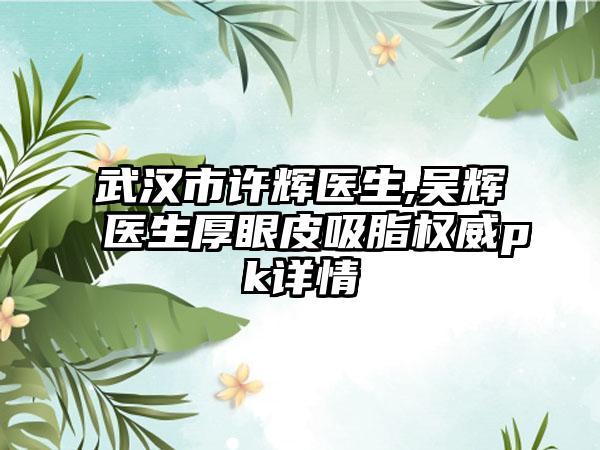 武汉市许辉医生,吴辉医生厚眼皮吸脂权威pk详情