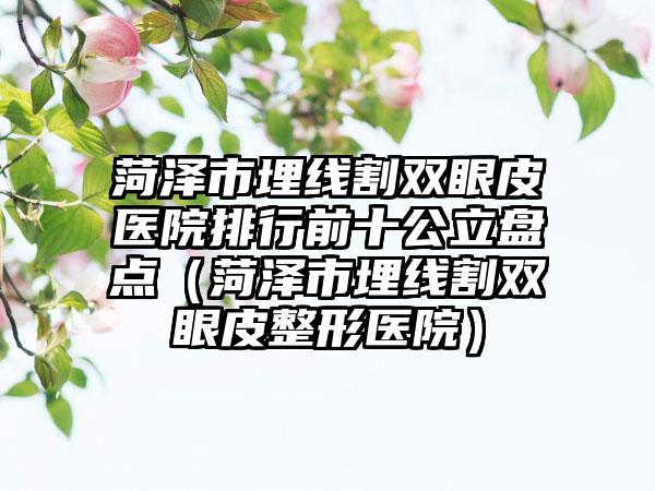 菏泽市埋线割双眼皮医院排行前十公立盘点（菏泽市埋线割双眼皮整形医院）