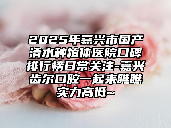2025年嘉兴市国产清水种植体医院口碑排行榜日常关注-嘉兴齿尔口腔一起来瞧瞧实力高低~