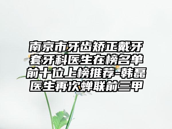 南京市牙齿矫正戴牙套牙科医生在榜名单前十位上榜推荐-韩磊医生再次蝉联前三甲