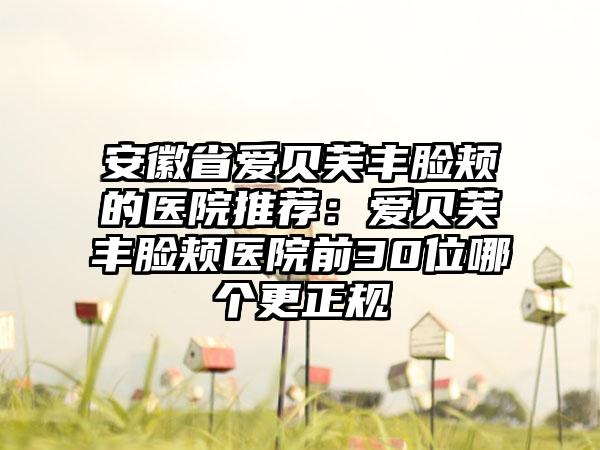 安徽省爱贝芙丰脸颊的医院推荐：爱贝芙丰脸颊医院前30位哪个更正规