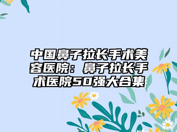 中国鼻子拉长手术美容医院：鼻子拉长手术医院50强大合集