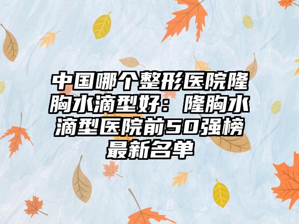 中国哪个整形医院隆胸水滴型好：隆胸水滴型医院前50强榜最新名单