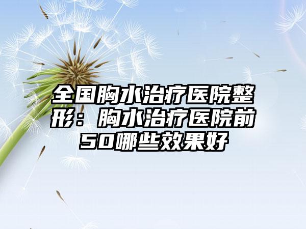 全国胸水治疗医院整形：胸水治疗医院前50哪些效果好