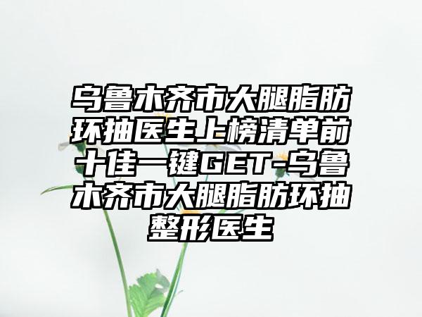 乌鲁木齐市大腿脂肪环抽医生上榜清单前十佳一键GET-乌鲁木齐市大腿脂肪环抽整形医生