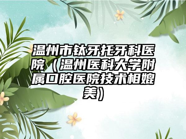 温州市钛牙托牙科医院（温州医科大学附属口腔医院技术相媲美）