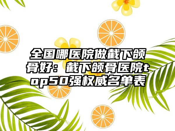 全国哪医院做截下颌骨好：截下颌骨医院top50强权威名单表