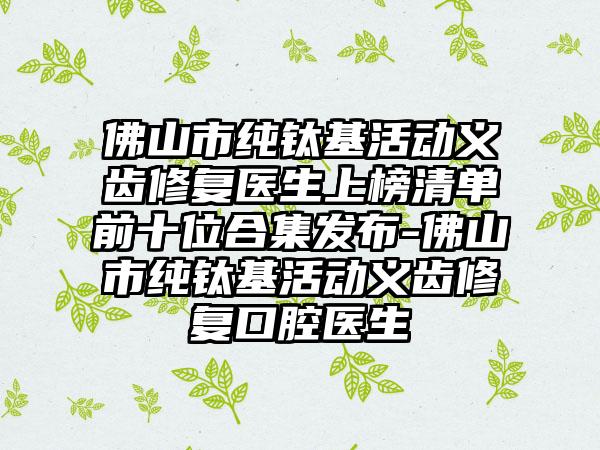 佛山市纯钛基活动义齿修复医生上榜清单前十位合集发布-佛山市纯钛基活动义齿修复口腔医生