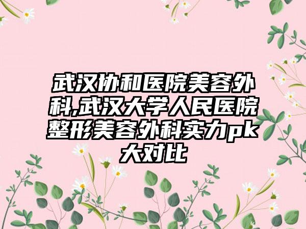 武汉协和医院美容外科,武汉大学人民医院整形美容外科实力pk大对比