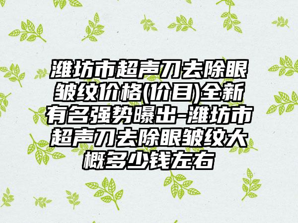 潍坊市超声刀去除眼皱纹价格(价目)全新有名强势曝出-潍坊市超声刀去除眼皱纹大概多少钱左右