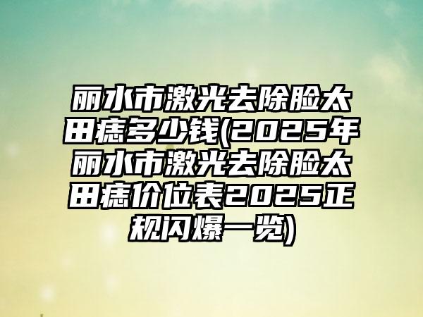 丽水市激光去除脸太田痣多少钱(2025年丽水市激光去除脸太田痣价位表2025正规闪爆一览)