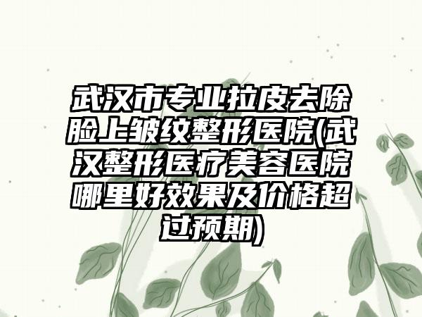 武汉市专业拉皮去除脸上皱纹整形医院(武汉整形医疗美容医院哪里好效果及价格超过预期)