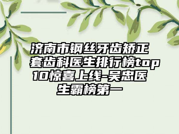 济南市钢丝牙齿矫正套齿科医生排行榜top10惊喜上线-吴忠医生霸榜第一
