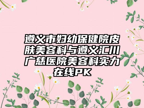 遵义市妇幼保健院皮肤美容科与遵义汇川广慈医院美容科实力在线PK