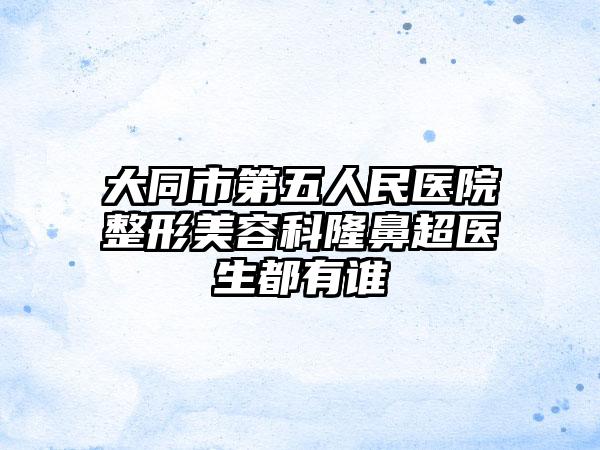 大同市第五人民医院整形美容科隆鼻超医生都有谁