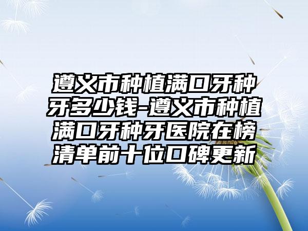 遵义市种植满口牙种牙多少钱-遵义市种植满口牙种牙医院在榜清单前十位口碑更新