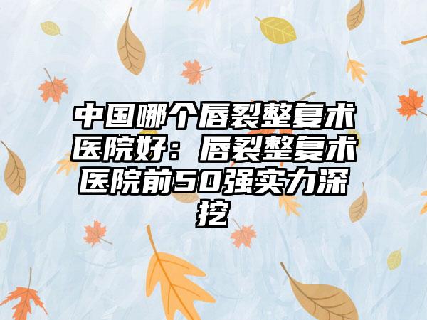 中国哪个唇裂整复术医院好：唇裂整复术医院前50强实力深挖