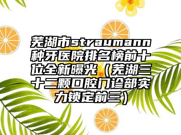 芜湖市straumann种牙医院排名榜前十位全新曝光（芜湖三十二颗口腔门诊部实力锁定前三）