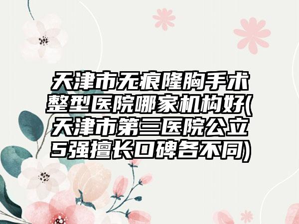 天津市无痕隆胸手术整型医院哪家机构好(天津市第三医院公立5强擅长口碑各不同)