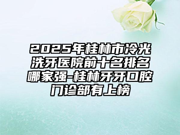 2025年桂林市冷光洗牙医院前十名排名哪家强-桂林牙牙口腔门诊部有上榜
