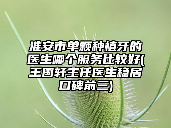 淮安市单颗种植牙的医生哪个服务比较好(王国轩主任医生稳居口碑前三)