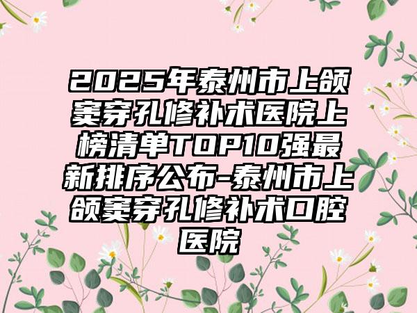 2025年泰州市上颌窦穿孔修补术医院上榜清单TOP10强最新排序公布-泰州市上颌窦穿孔修补术口腔医院