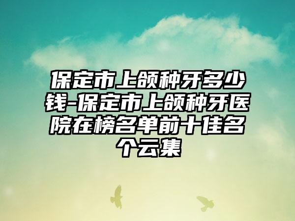 保定市上颌种牙多少钱-保定市上颌种牙医院在榜名单前十佳名个云集