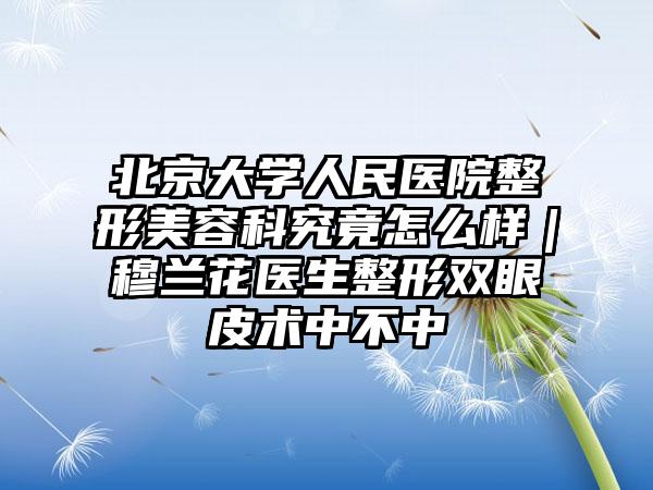 北京大学人民医院整形美容科究竟怎么样｜穆兰花医生整形双眼皮术中不中