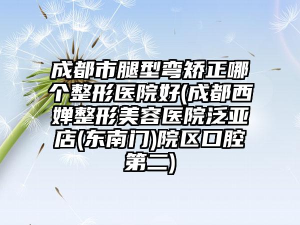 成都市腿型弯矫正哪个整形医院好(成都西婵整形美容医院泛亚店(东南门)院区口腔第二)