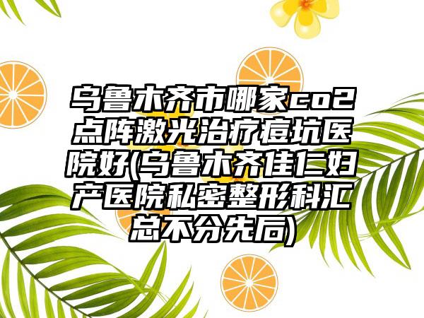 乌鲁木齐市哪家co2点阵激光治疗痘坑医院好(乌鲁木齐佳仁妇产医院私密整形科汇总不分先后)