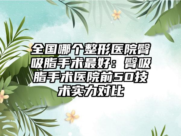 全国哪个整形医院臀吸脂手术最好：臀吸脂手术医院前50技术实力对比