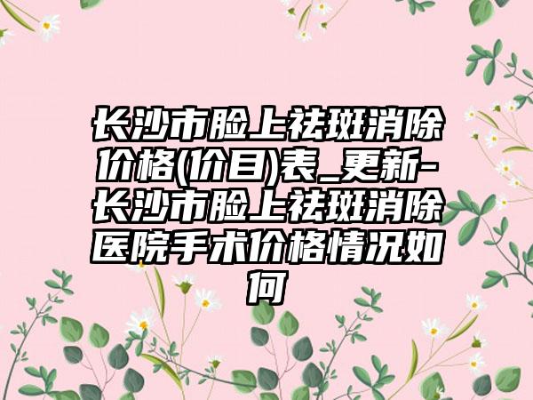 长沙市脸上祛斑消除价格(价目)表_更新-长沙市脸上祛斑消除医院手术价格情况如何