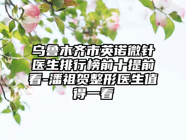 乌鲁木齐市英诺微针医生排行榜前十提前看-潘祖贺整形医生值得一看