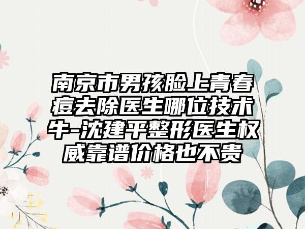 南京市男孩脸上青春痘去除医生哪位技术牛-沈建平整形医生权威靠谱价格也不贵