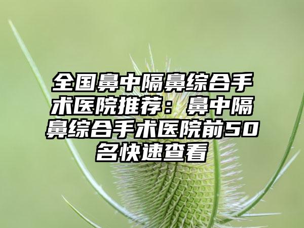 全国鼻中隔鼻综合手术医院推荐：鼻中隔鼻综合手术医院前50名快速查看