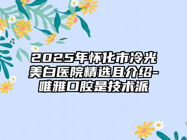 2025年怀化市冷光美白医院精选且介绍-唯雅口腔是技术派