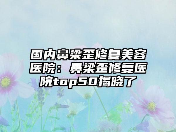 国内鼻梁歪修复美容医院：鼻梁歪修复医院top50揭晓了