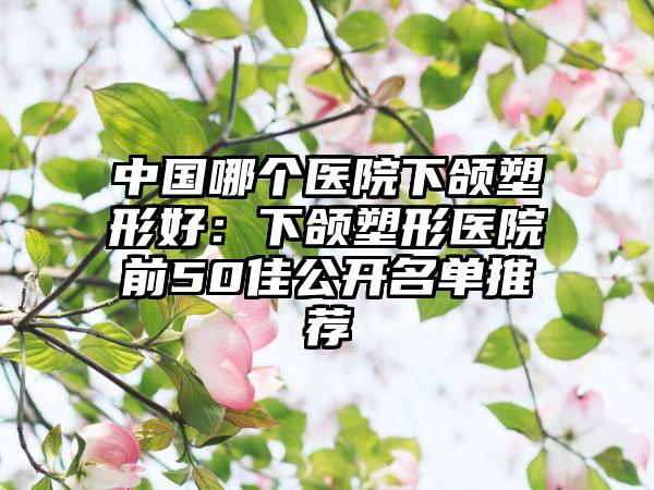 中国哪个医院下颌塑形好：下颌塑形医院前50佳公开名单推荐
