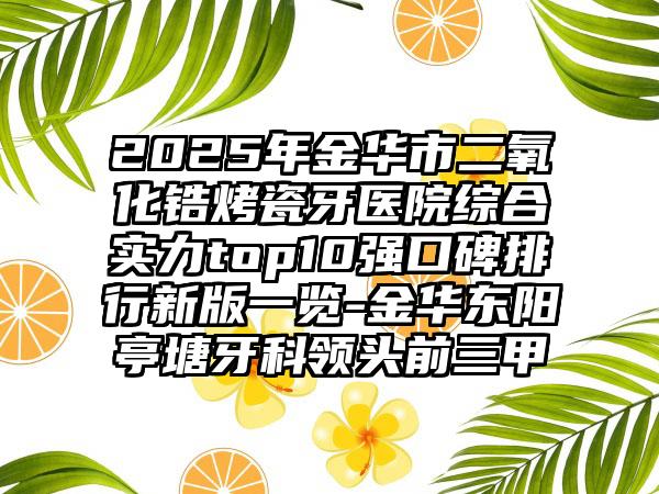 2025年金华市二氧化锆烤瓷牙医院综合实力top10强口碑排行新版一览-金华东阳亭塘牙科领头前三甲
