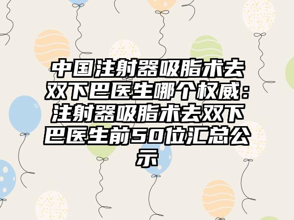 中国注射器吸脂术去双下巴医生哪个权威：注射器吸脂术去双下巴医生前50位汇总公示