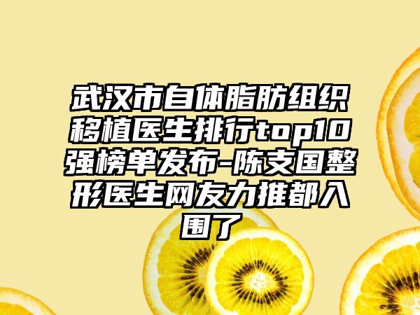 武汉市自体脂肪组织移植医生排行top10强榜单发布-陈支国整形医生网友力推都入围了