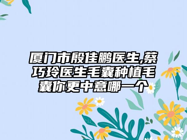 厦门市殷佳鹏医生,蔡巧玲医生毛囊种植毛囊你更中意哪一个