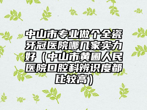 中山市专业做个全瓷牙冠医院哪几家实力好（中山市黄圃人民医院口腔科辨识度都比较高）