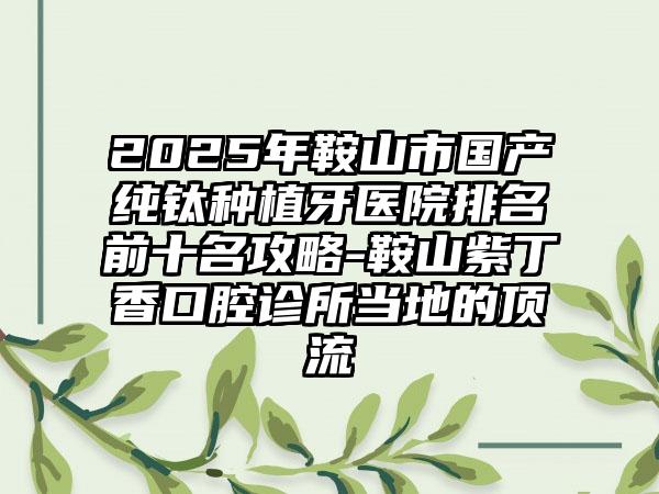 2025年鞍山市国产纯钛种植牙医院排名前十名攻略-鞍山紫丁香口腔诊所当地的顶流