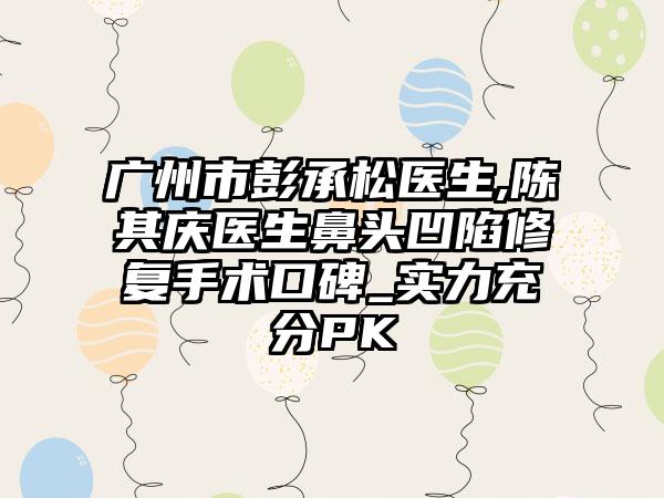 广州市彭承松医生,陈其庆医生鼻头凹陷修复手术口碑_实力充分PK