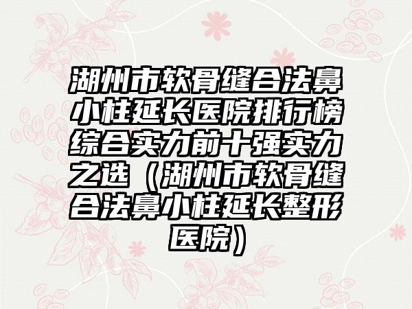 湖州市软骨缝合法鼻小柱延长医院排行榜综合实力前十强实力之选（湖州市软骨缝合法鼻小柱延长整形医院）