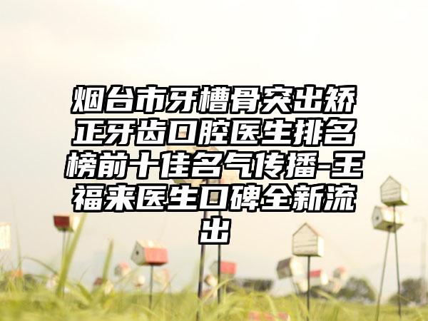 烟台市牙槽骨突出矫正牙齿口腔医生排名榜前十佳名气传播-王福来医生口碑全新流出