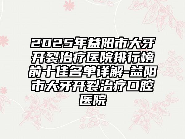 2025年益阳市大牙开裂治疗医院排行榜前十佳名单详解-益阳市大牙开裂治疗口腔医院