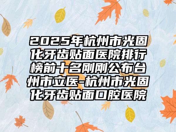 2025年杭州市光固化牙齿贴面医院排行榜前十名刚刚公布台州市立医-杭州市光固化牙齿贴面口腔医院