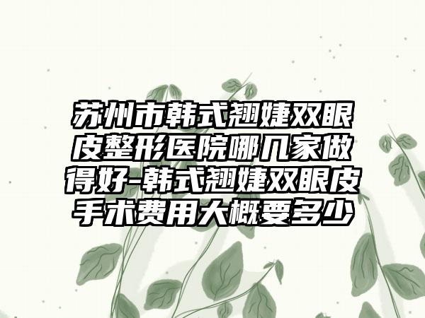 苏州市韩式翘婕双眼皮整形医院哪几家做得好-韩式翘婕双眼皮手术费用大概要多少